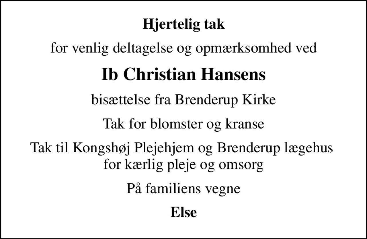 Hjertelig tak
for venlig deltagelse og opmærksomhed ved
Ib Christian Hansens
bisættelse fra Brenderup Kirke
Tak for blomster og kranse
Tak til Kongshøj Plejehjem og Brenderup lægehus  for kærlig pleje og omsorg
På familiens vegne
Else