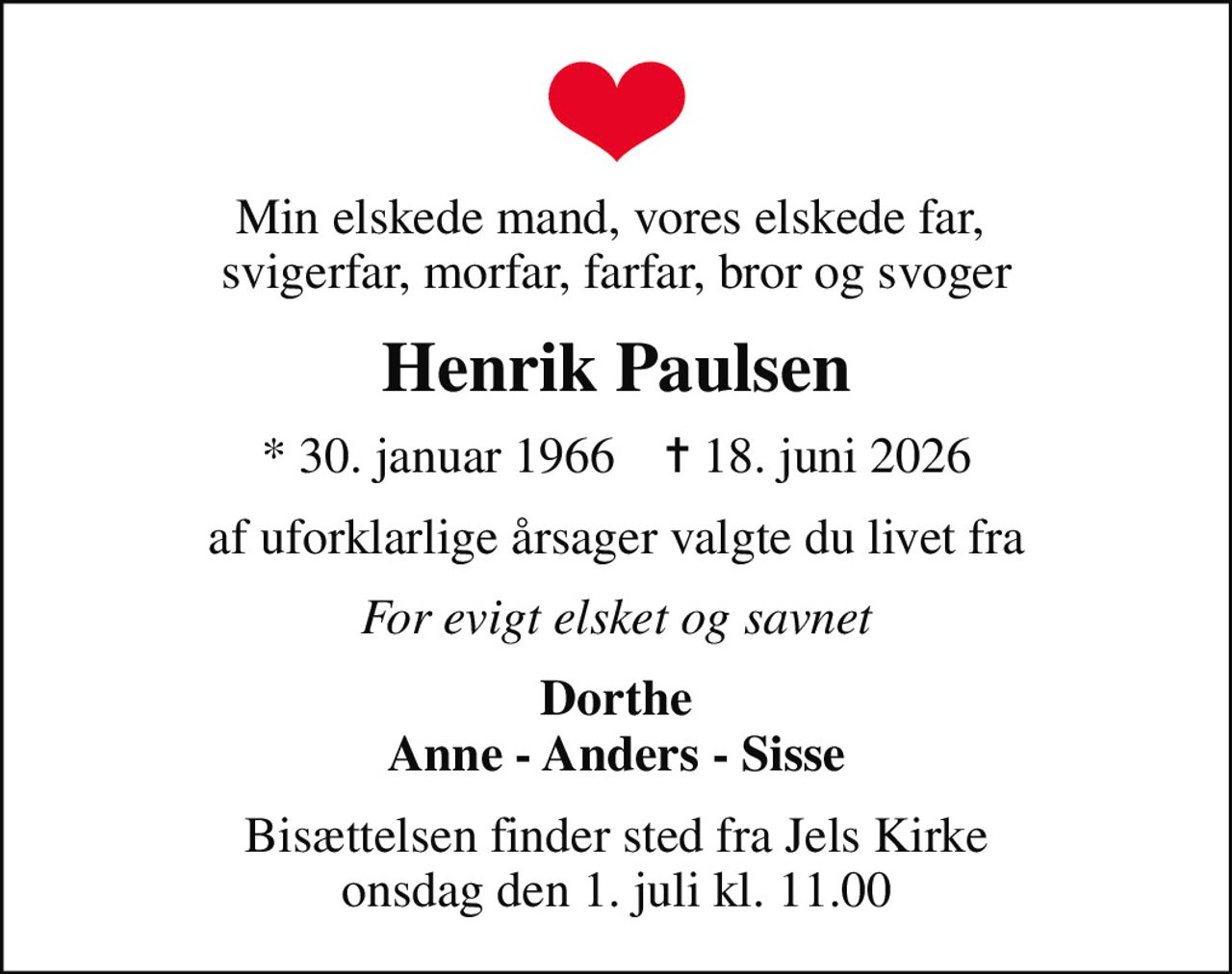 Min elskede mand, vores elskede far,  svigerfar, morfar, farfar, bror og svoger
Henrik Paulsen
* 30. januar 1966    ✝ 18. juni 2026
af uforklarlige årsager valgte du livet fra
For evigt elsket og savnet
Dorthe Anne - Anders - Sisse
Bisættelsen finder sted fra Jels Kirke  onsdag den 1. juli kl. 11.00