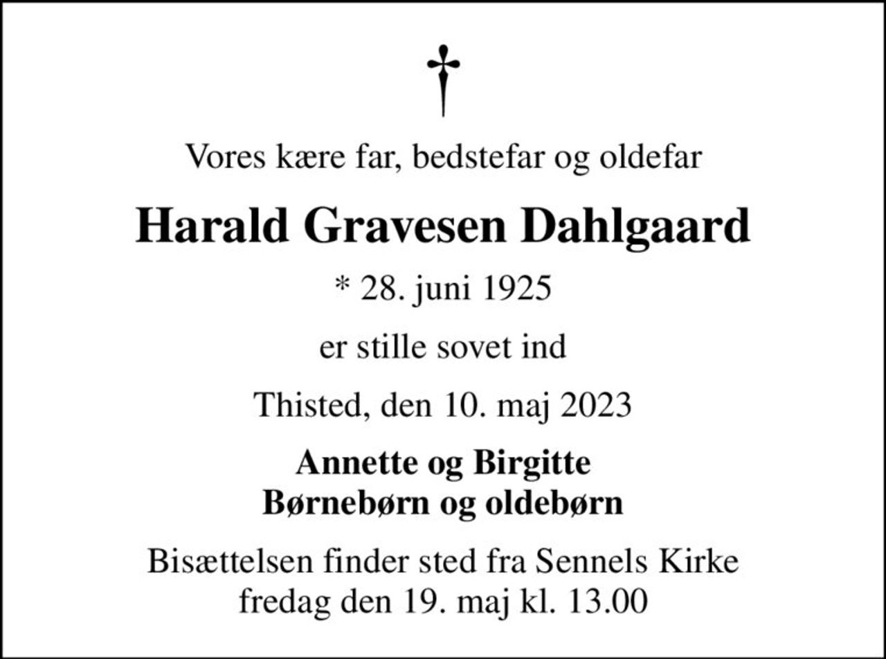 Vores kære far, bedstefar og oldefar
Harald Gravesen Dahlgaard
* 28. juni 1925
er stille sovet ind
Thisted, den 10. maj 2023
Annette og Birgitte Børnebørn og oldebørn
Bisættelsen finder sted fra Sennels Kirke  fredag den 19. maj kl. 13.00
