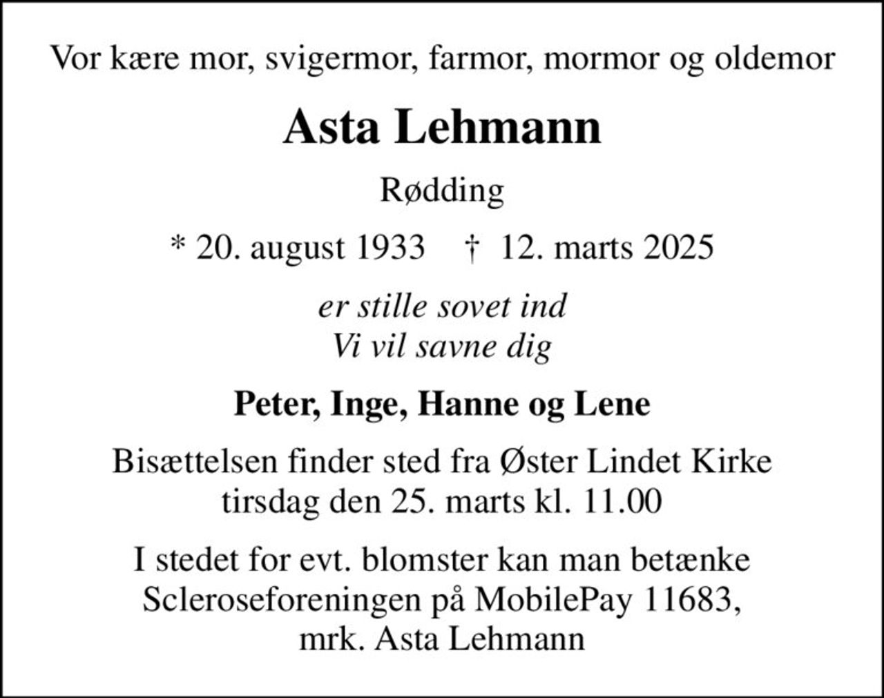 Vor kære mor, svigermor, farmor, mormor og oldemor
Asta Lehmann
Rødding
* 20. august 1933    ✝ 12. marts 2025
er stille sovet ind Vi vil savne dig
Peter, Inge, Hanne og Lene
Bisættelsen finder sted fra Øster Lindet Kirke  tirsdag den 25. marts kl. 11.00 
I stedet for evt. blomster kan man betænke Scleroseforeningen på MobilePay 11683, mrk. Asta Lehmann
I stedet for evt. blomster kan man betænke
					Scleroseforeningen reg.4440konto4370210306mrk. Asta
					Lehmann