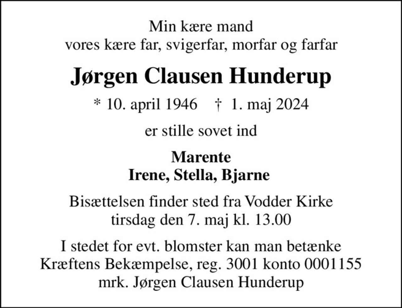 Min kære mand vores kære far, svigerfar, morfar og farfar
Jørgen Clausen Hunderup
* 10. april 1946    ✝ 1. maj 2024
er stille sovet ind
Marente Irene, Stella, Bjarne 
Bisættelsen finder sted fra Vodder Kirke  tirsdag den 7. maj kl. 13.00 
I stedet for evt. blomster kan man betænke
					Kræftens Bekæmpelse reg.3001konto0001155mrk. Jørgen Clausen
					Hunderup