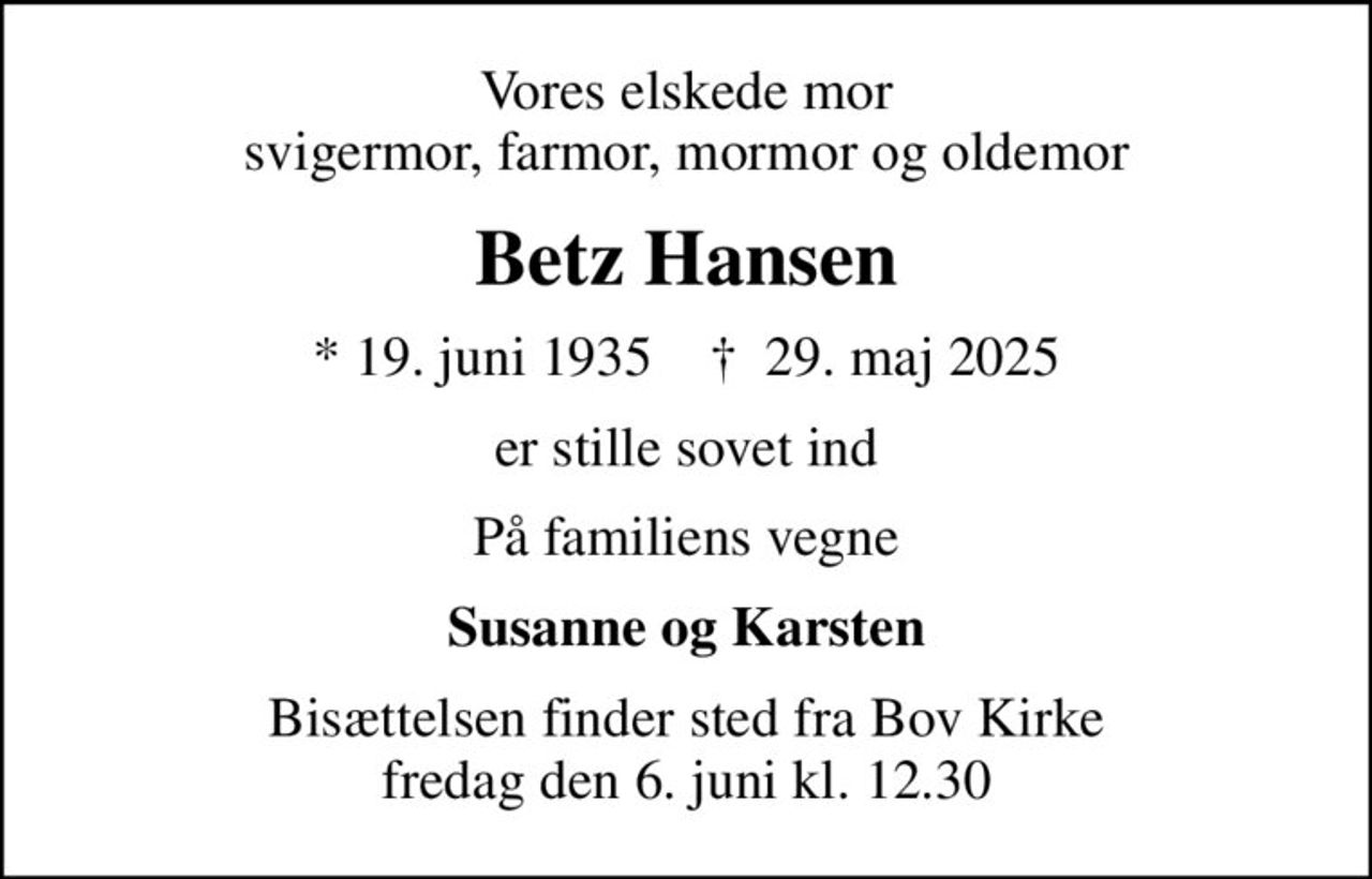 Vores elskede mor svigermor, farmor, mormor og oldemor
Betz Hansen
* 19. juni 1935    ✝ 29. maj 2025
er stille sovet ind
På familiens vegne
Susanne og Karsten
Bisættelsen finder sted fra Bov Kirke  fredag den 6. juni kl. 12.30