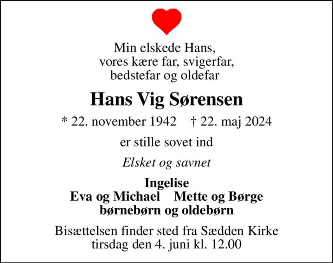 Min elskede Hans,  vores kære far, svigerfar, bedstefar og oldefar 
Hans Vig Sørensen
* 22. november 1942    ✝ 22. maj 2024
er stille sovet ind
Elsket og savnet
Ingelise Eva og Michael    Mette og Børge børnebørn og oldebørn
Bisættelsen finder sted fra Sædden Kirke  tirsdag den 4. juni kl. 12.00