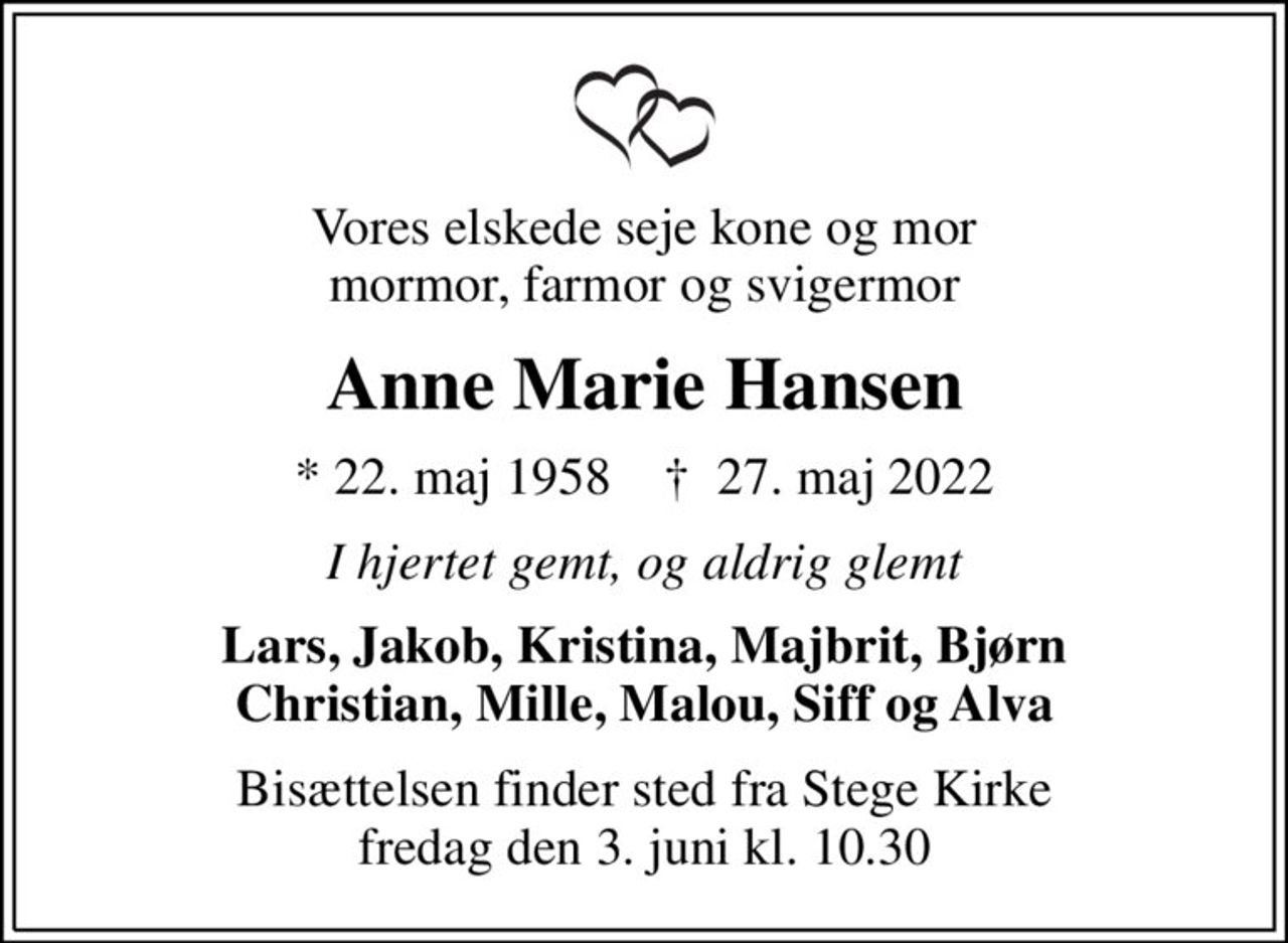 Vores elskede seje kone og mor mormor, farmor og svigermor
Anne Marie Hansen
* 22. maj 1958    ✝ 27. maj 2022
I hjertet gemt, og aldrig glemt
Lars, Jakob, Kristina, Majbrit, Bjørn Christian, Mille, Malou, Siff og Alva
Bisættelsen finder sted fra Stege Kirke  fredag den 3. juni kl. 10.30