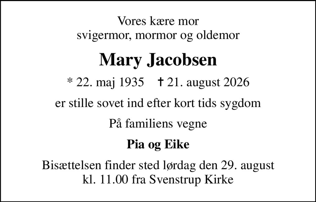 Vores kære mor svigermor, mormor og oldemor
Mary Jacobsen
* 22. maj 1935    ✝ 21. august 2026
er stille sovet ind efter kort tids sygdom
På familiens vegne
Pia og Eike
Bisættelsen finder sted lørdag den 29. august kl. 11.00 fra Svenstrup Kirke