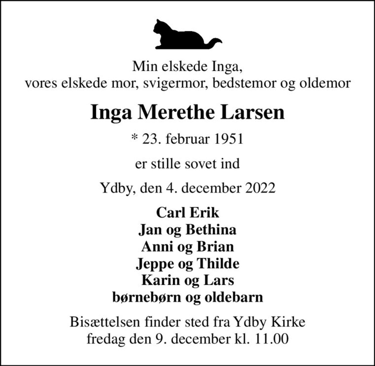 Min elskede Inga, vores elskede mor, svigermor, bedstemor og oldemor
Inga Merethe Larsen
* 23. februar 1951
er stille sovet ind
Ydby, den 4. december 2022
Carl Erik Jan og Bethina Anni og Brian Jeppe og Thilde Karin og Lars børnebørn og oldebarn
Bisættelsen finder sted fra Ydby Kirke  fredag den 9. december kl. 11.00