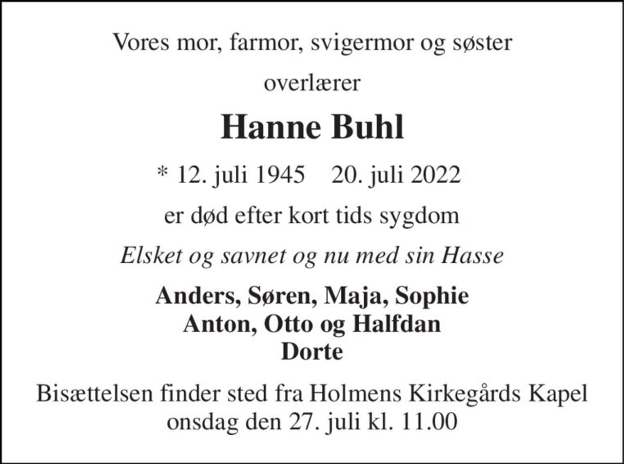 Vores mor, farmor, svigermor og søster 
overlærer 
Hanne Buhl 
* 12. juli 1945  ✝ 20. juli 2022  
er død efter kort tids sygdom 
Elsket og savnet og nu med sin Hasse 
Anders, Søren, Maja, Sophie Anton, Otto og Halfdan Dorte 
Bisættelsen​ finder sted fra Holmens Kirkegårds Kapel onsdag den 27. juli​ kl. 11.00