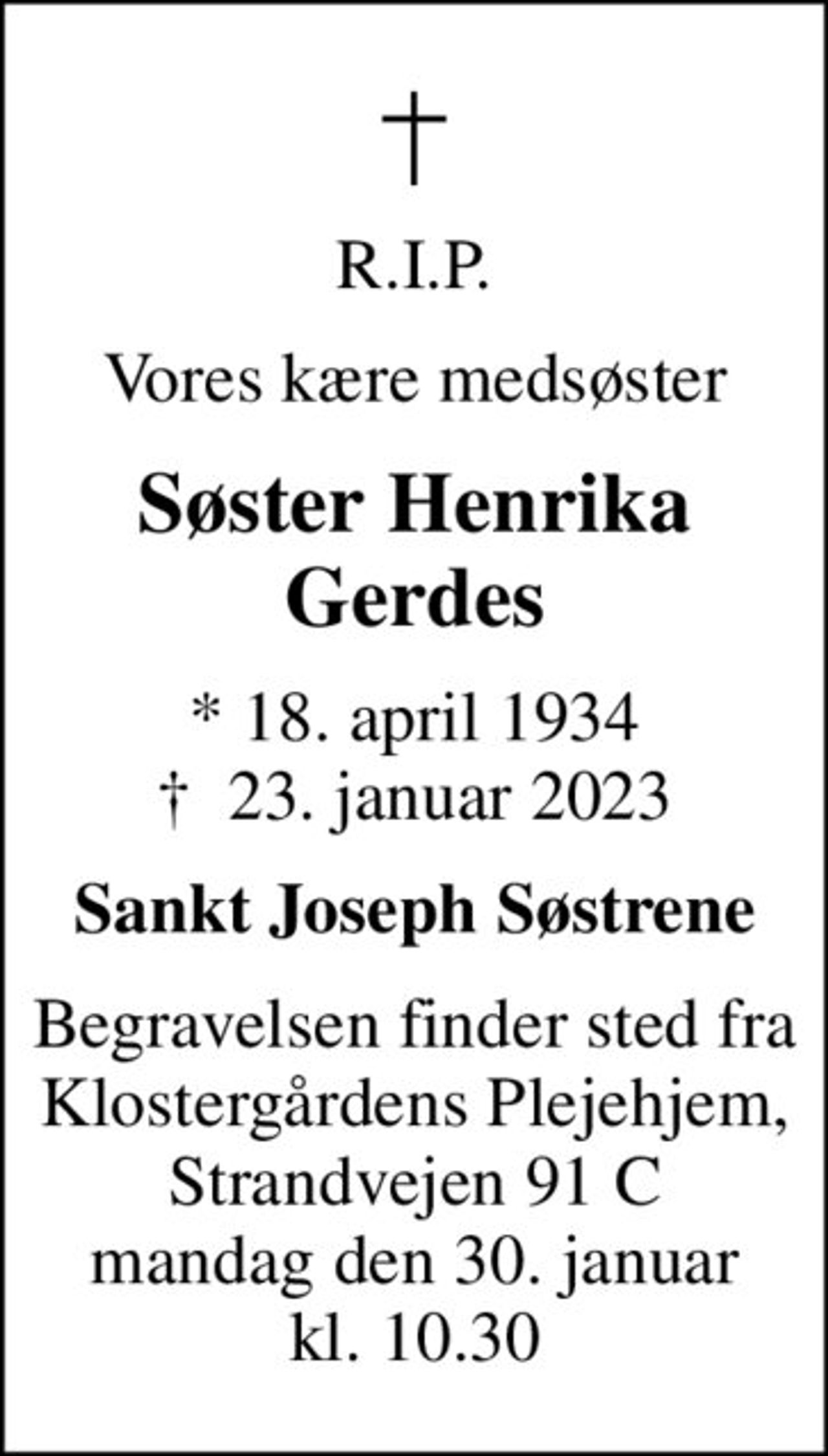 R.I.P.
Vores kære medsøster
Søster Henrika Gerdes
* 18. april 1934
						✝ 23. januar 2023
Sankt Joseph Søstrene
Begravelsen finder sted fra Klostergårdens Plejehjem, Strandvejen 91 C mandag den 30. januar kl. 10.30