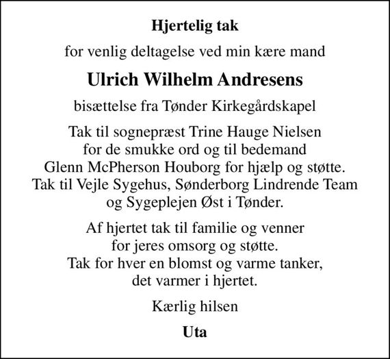 Hjertelig tak
for venlig deltagelse ved min kære mand
Ulrich Wilhelm Andresens
bisættelse fra Tønder Kirkegårdskapel
Tak til sognepræst Trine Hauge Nielsen for de smukke ord og til bedemand Glenn McPherson Houborg for hjælp og støtte. Tak til Vejle Sygehus, Sønderborg Lindrende Team og Sygeplejen Øst i Tønder.
Af hjertet tak til familie og venner for jeres omsorg og støtte. Tak for hver en blomst og varme tanker, det varmer i hjertet.
Kærlig hilsen
Uta