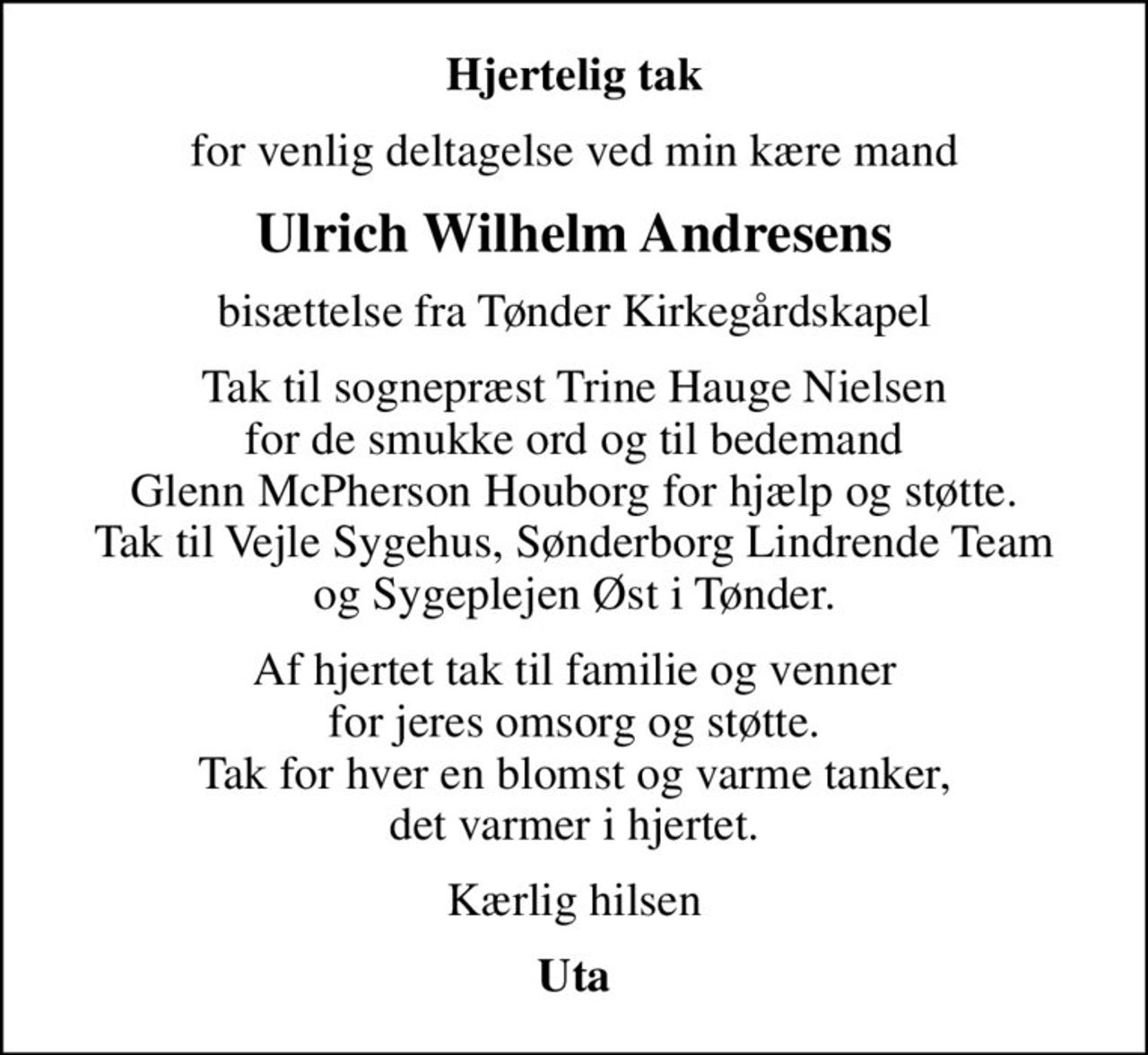 Hjertelig tak
for venlig deltagelse ved min kære mand
Ulrich Wilhelm Andresens
bisættelse fra Tønder Kirkegårdskapel
Tak til sognepræst Trine Hauge Nielsen for de smukke ord og til bedemand Glenn McPherson Houborg for hjælp og støtte. Tak til Vejle Sygehus, Sønderborg Lindrende Team og Sygeplejen Øst i Tønder.
Af hjertet tak til familie og venner for jeres omsorg og støtte. Tak for hver en blomst og varme tanker, det varmer i hjertet.
Kærlig hilsen
Uta