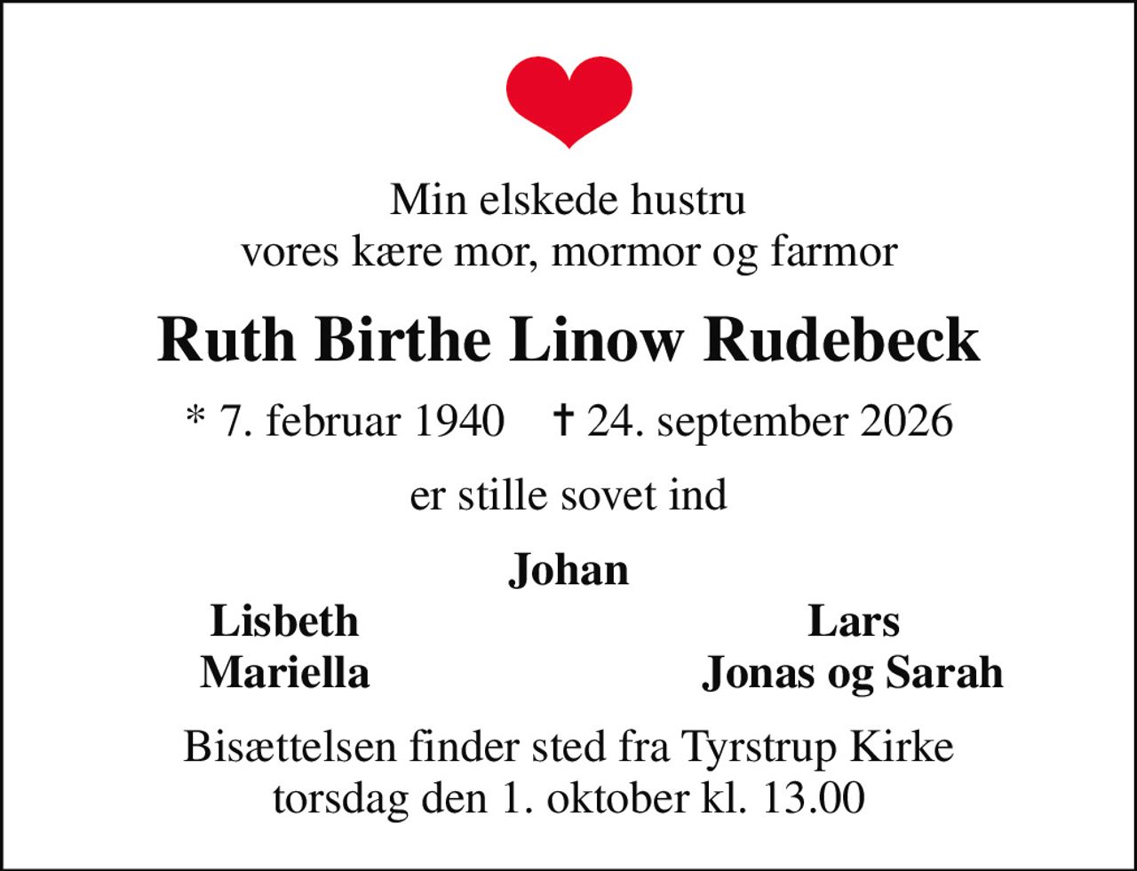 Min elskede hustru vores kære mor, mormor og farmor
Ruth Birthe Linow Rudebeck
* 7. februar 1940    ✝ 24. september 2026
er stille sovet ind
Johan
Lisbeth
Lars
Mariella
Jonas og Sarah
Bisættelsen finder sted fra Tyrstrup Kirke  torsdag den 1. oktober kl. 13.00