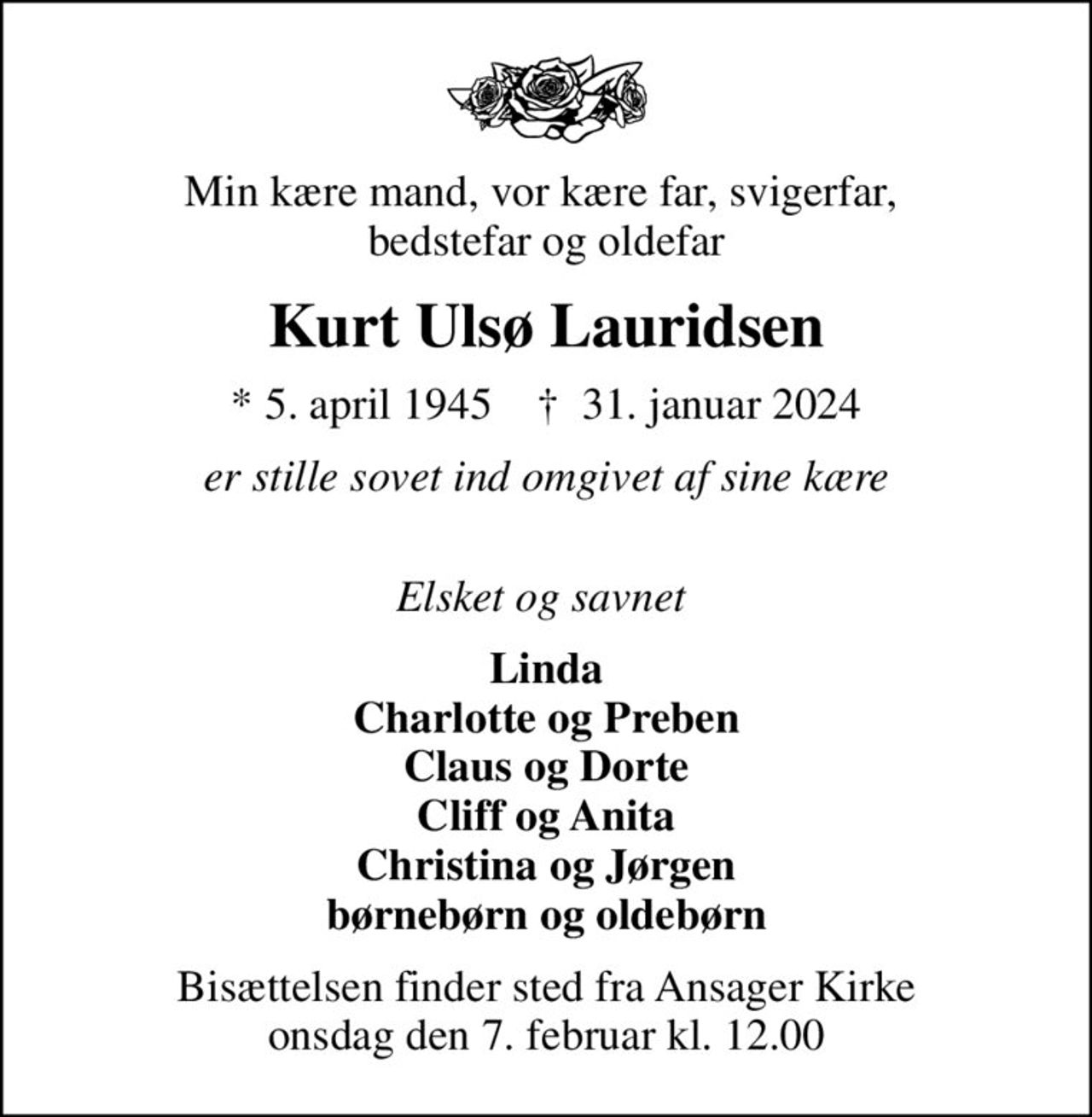 Min kære mand, vor kære far, svigerfar,  bedstefar og oldefar
Kurt Ulsø Lauridsen
* 5. april 1945    ✝ 31. januar 2024
er stille sovet ind omgivet af sine kære 
Elsket og savnet 
Linda Charlotte og Preben Claus og Dorte Cliff og Anita Christina og Jørgen børnebørn og oldebørn
Bisættelsen finder sted fra Ansager Kirke  onsdag den 7. februar kl. 12.00