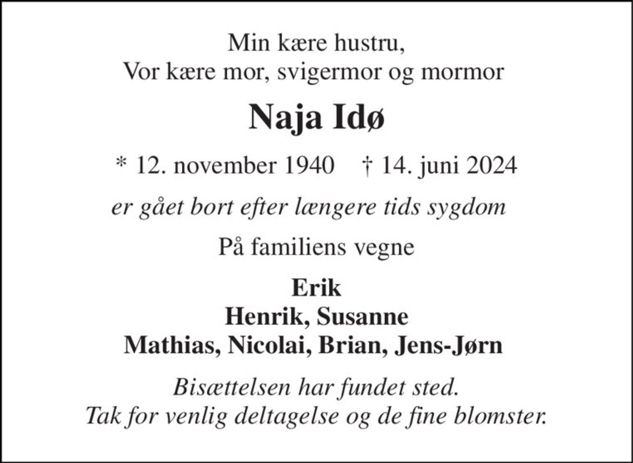 Min kære hustru, Vor kære mor, svigermor og mormor  
Naja Idø 
*​ 12. november 1940​    ✝​ 14. juni 2024 
er gået bort efter længere tids sygdom  
På familiens vegne 
Erik Henrik, Susanne Mathias, Nicolai, Brian, Jens-Jørn  
Bisættelsen har fundet sted. Tak for venlig deltagelse og de fine blomster.