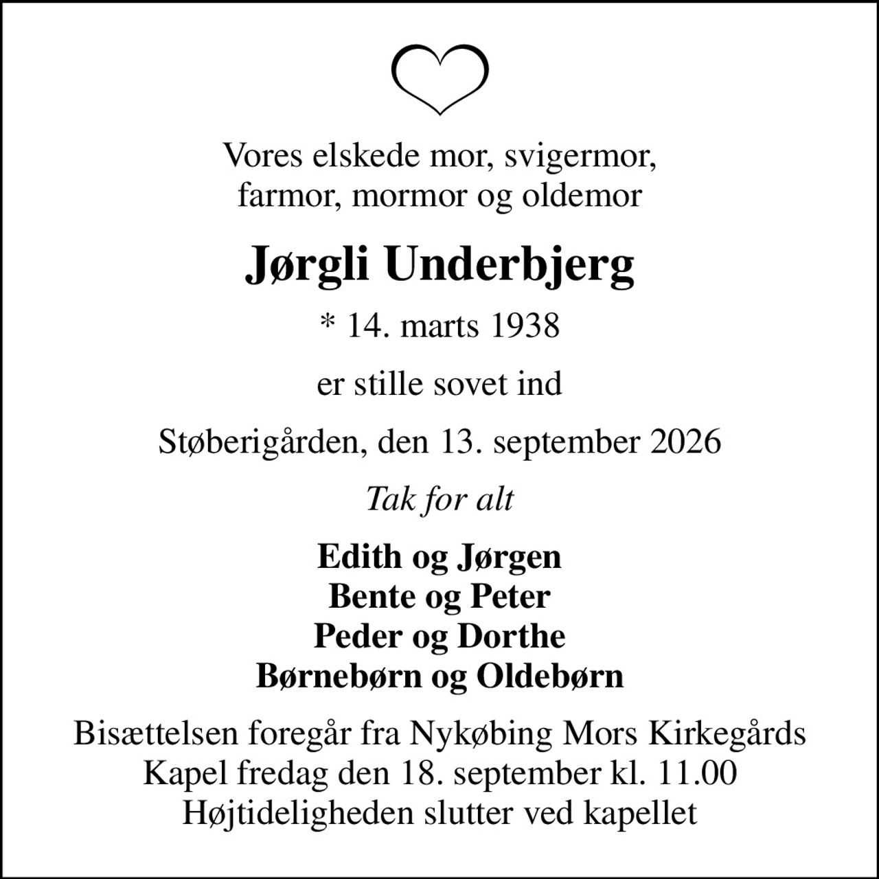 Vores elskede mor, svigermor, farmor, mormor og oldemor
Jørgli Underbjerg
* 14. marts 1938
er stille sovet ind
Støberigården, den 13. september 2026
Tak for alt
Edith og Jørgen Bente og Peter Peder og Dorthe Børnebørn og Oldebørn
Bisættelsen foregår fra Nykøbing Mors Kirkegårds Kapel  fredag den 18. september kl. 11.00  Højtideligheden slutter ved kapellet