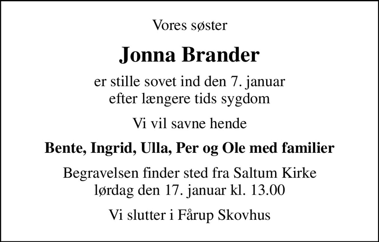 Vores søster
Jonna Brander
er stille sovet ind den 7. januar efter længere tids sygdom
Vi vil savne hende
Bente, Ingrid, Ulla, Per og Ole med familier
Begravelsen finder sted fra Saltum Kirke  lørdag den 17. januar kl. 13.00 
Vi slutter i Fårup Skovhus