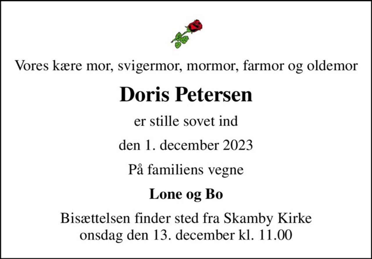 Vores kære mor, svigermor, mormor, farmor og oldemor
Doris Petersen
er stille sovet ind
den 1. december 2023
På familiens vegne
Lone og Bo
Bisættelsen finder sted fra Skamby Kirke  onsdag den 13. december kl. 11.00