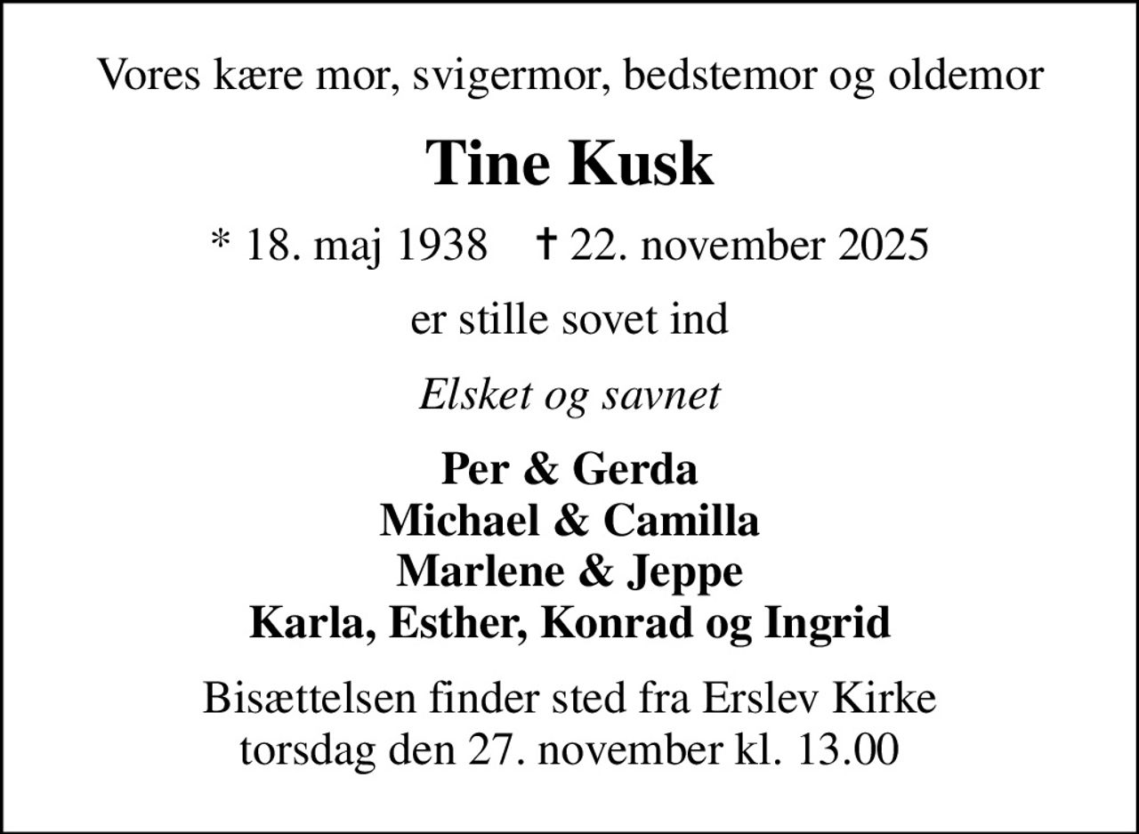 Vores kære mor, svigermor, bedstemor og oldemor
Tine Kusk
* 18. maj 1938    ✝ 22. november 2025
er stille sovet ind
Elsket og savnet
Per & Gerda Michael & Camilla Marlene & Jeppe Karla, Esther, Konrad og Ingrid
Bisættelsen finder sted fra Erslev Kirke  torsdag den 27. november kl. 13.00