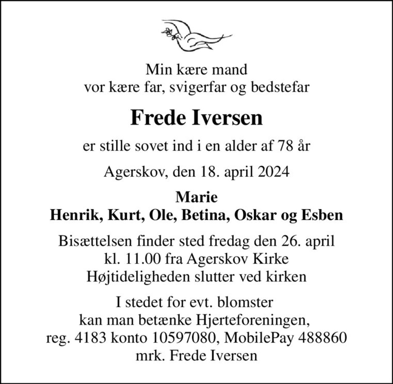 Min kære mand vor kære far, svigerfar og bedstefar
Frede Iversen
er stille sovet ind i en alder af 78 år
Agerskov, den 18. april 2024
Marie Henrik, Kurt, Ole, Betina, Oskar og Esben
Bisættelsen finder sted fredag den 26. april kl. 11.00 fra Agerskov Kirke Højtideligheden slutter ved kirken
I stedet for evt. blomster  kan man betænke Hjerteforeningen,  reg. 4183 konto 10597080, MobilePay 488860 mrk. Frede Iversen