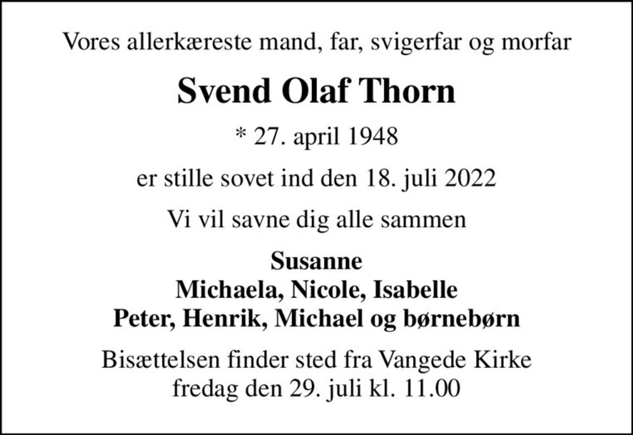 Vores allerkæreste mand, far, svigerfar og morfar
Svend Olaf Thorn
* 27. april 1948
er stille sovet ind den 18. juli 2022
Vi vil savne dig alle sammen
Susanne Michaela, Nicole, Isabelle Peter, Henrik, Michael og børnebørn
Bisættelsen finder sted fra Vangede Kirke  fredag den 29. juli kl. 11.00