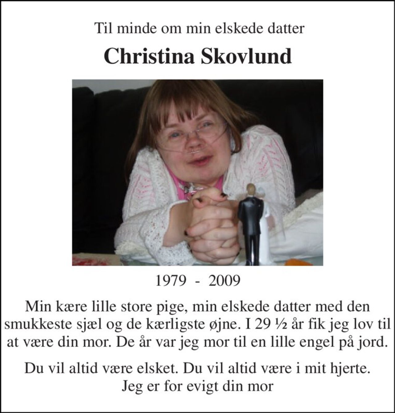 Til minde om min elskede datter 
Christina Skovlund 
1979  -  2009 
Min kære lille store pige, min elskede datter med den smukkeste sjæl og de kærligste øjne. I 29 ½ år fik jeg lov til at være din mor. De år var jeg mor til en lille engel på jord. 
Du vil altid være elsket. Du vil altid være i mit hjerte. Jeg er for evigt din mor