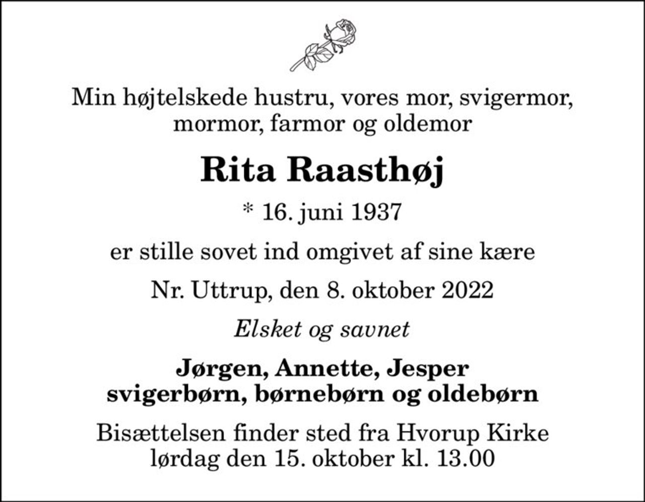 Min højtelskede hustru, vores mor, svigermor, mormor, farmor og oldemor
Rita Raasthøj
* 16. juni 1937
er stille sovet ind omgivet af sine kære
Nr. Uttrup, den 8. oktober 2022
Elsket og savnet
Jørgen, Annette, Jesper svigerbørn, børnebørn og oldebørn
Bisættelsen finder sted fra Hvorup Kirke  lørdag den 15. oktober kl. 13.00