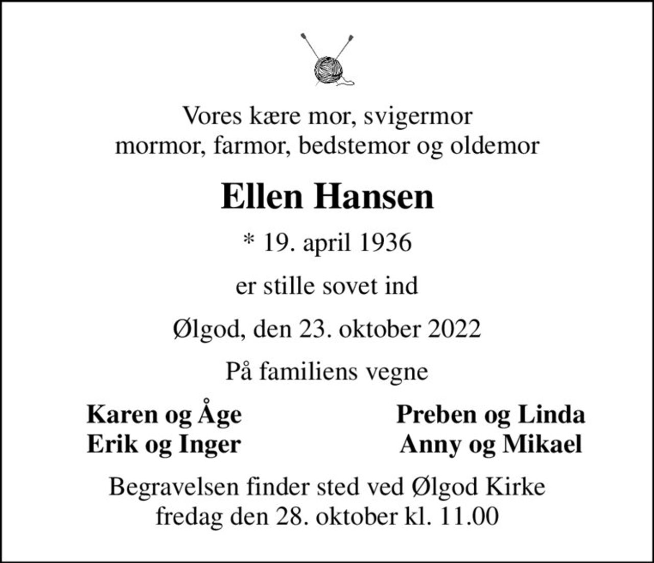 Vores kære mor, svigermor mormor, farmor, bedstemor og oldemor
Ellen Hansen
* 19. april 1936
er stille sovet ind
Ølgod, den 23. oktober 2022
På familiens vegne
Karen og Åge
Preben og Linda
Erik og Inger
Anny og Mikael
Begravelsen finder sted ved Ølgod Kirke  fredag den 28. oktober kl. 11.00