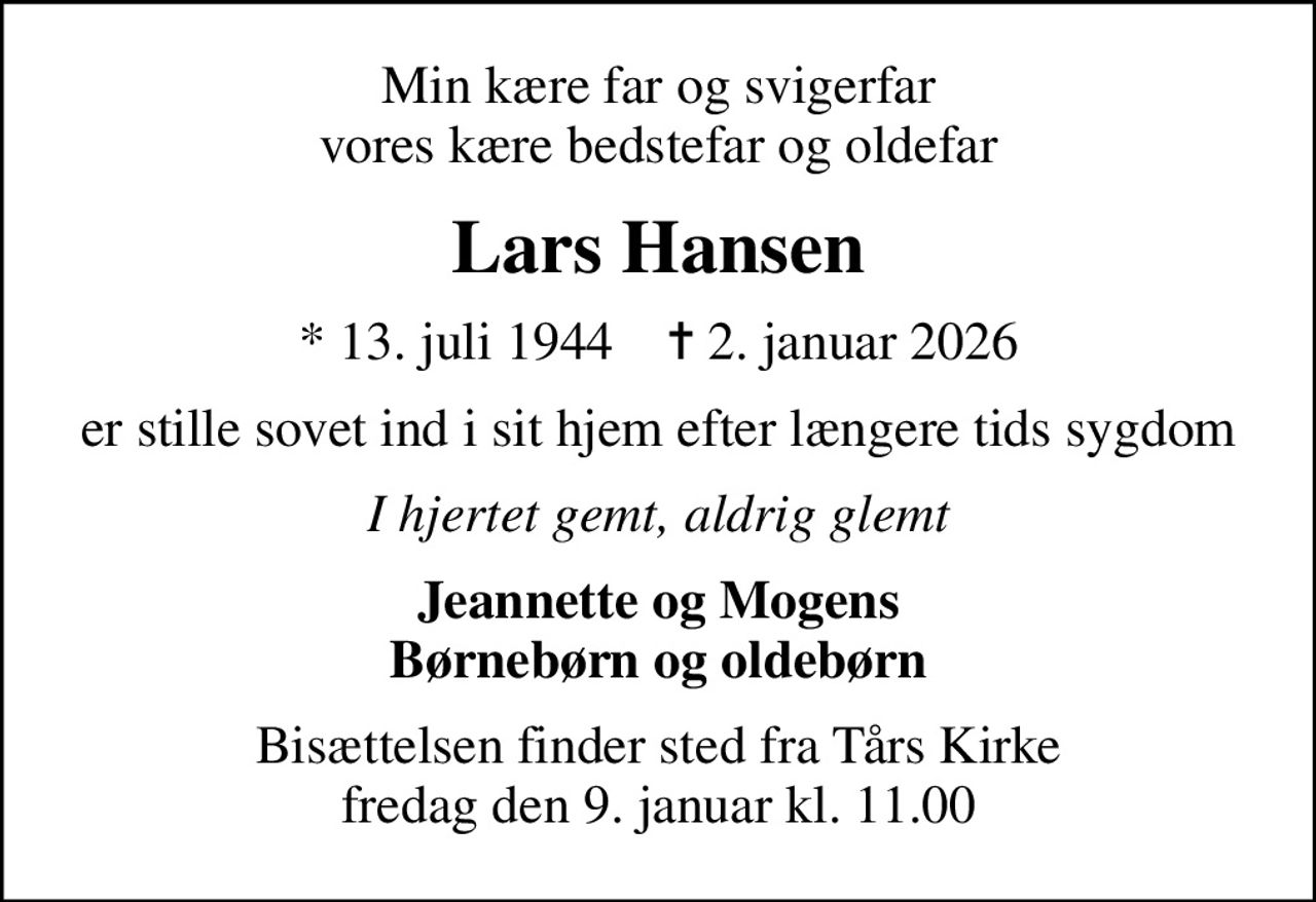 Min kære far og svigerfar vores kære bedstefar og oldefar
Lars Hansen
* 13. juli 1944    ✝ 2. januar 2026
er stille sovet ind i sit hjem efter længere tids sygdom
I hjertet gemt, aldrig glemt
Jeannette og Mogens Børnebørn og oldebørn
Bisættelsen finder sted fra Tårs Kirke  fredag den 9. januar kl. 11.00