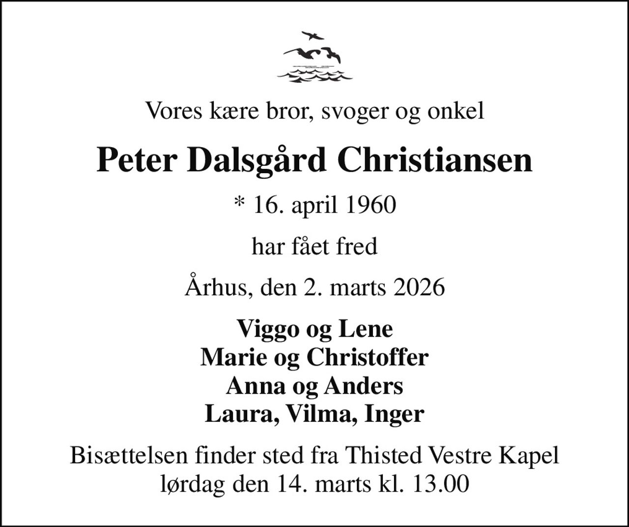 Vores kære bror, svoger og onkel
Peter Dalsgård Christiansen
* 16. april 1960
har fået fred
Århus, den 2. marts 2026
Viggo og Lene Marie og Christoffer Anna og Anders Laura, Vilma, Inger
Bisættelsen finder sted fra Thisted Vestre Kapel  lørdag den 14. marts kl. 13.00