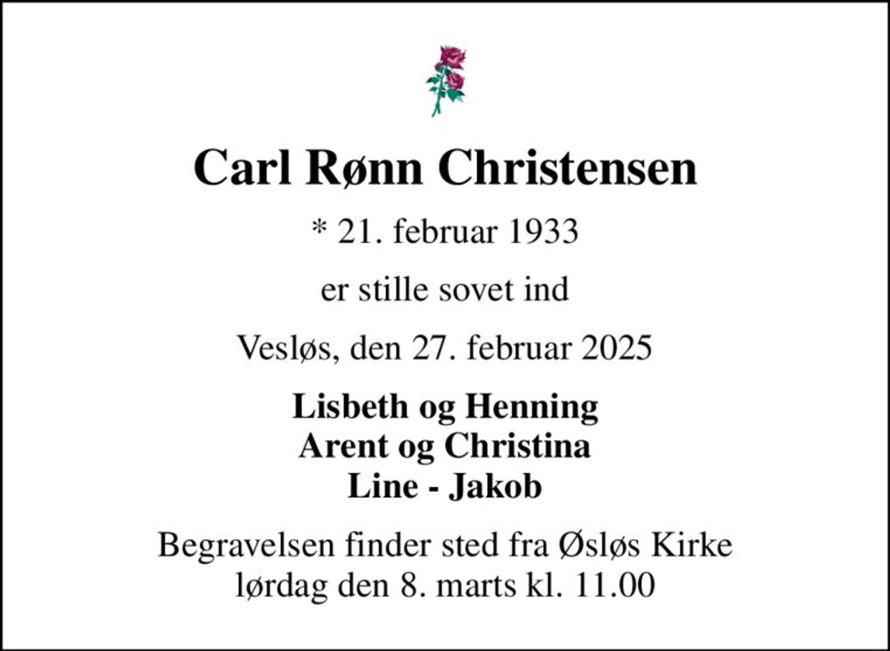 Carl Rønn Christensen
* 21. februar 1933
er stille sovet ind
Vesløs, den 27. februar 2025
Lisbeth og Henning Arent og Christina Line - Jakob
Begravelsen finder sted fra Øsløs Kirke  lørdag den 8. marts kl. 11.00