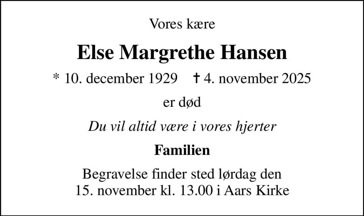 Vores kære
Else Margrethe Hansen
* 10. december 1929    ✝ 4. november 2025
er død
Du vil altid være i vores hjerter
Familien
Begravelse finder sted lørdag den 15. november kl. 13.00 i Aars Kirke