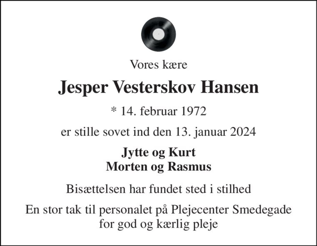 Vores kære 
Jesper Vesterskov Hansen 
*​ 14. februar 1972 
er stille sovet ind den 13. januar 2024 
Jytte og Kurt Morten og Rasmus 
Bisættelsen har fundet sted i stilhed 
En stor tak til personalet på Plejecenter Smedegade for god og kærlig pleje
