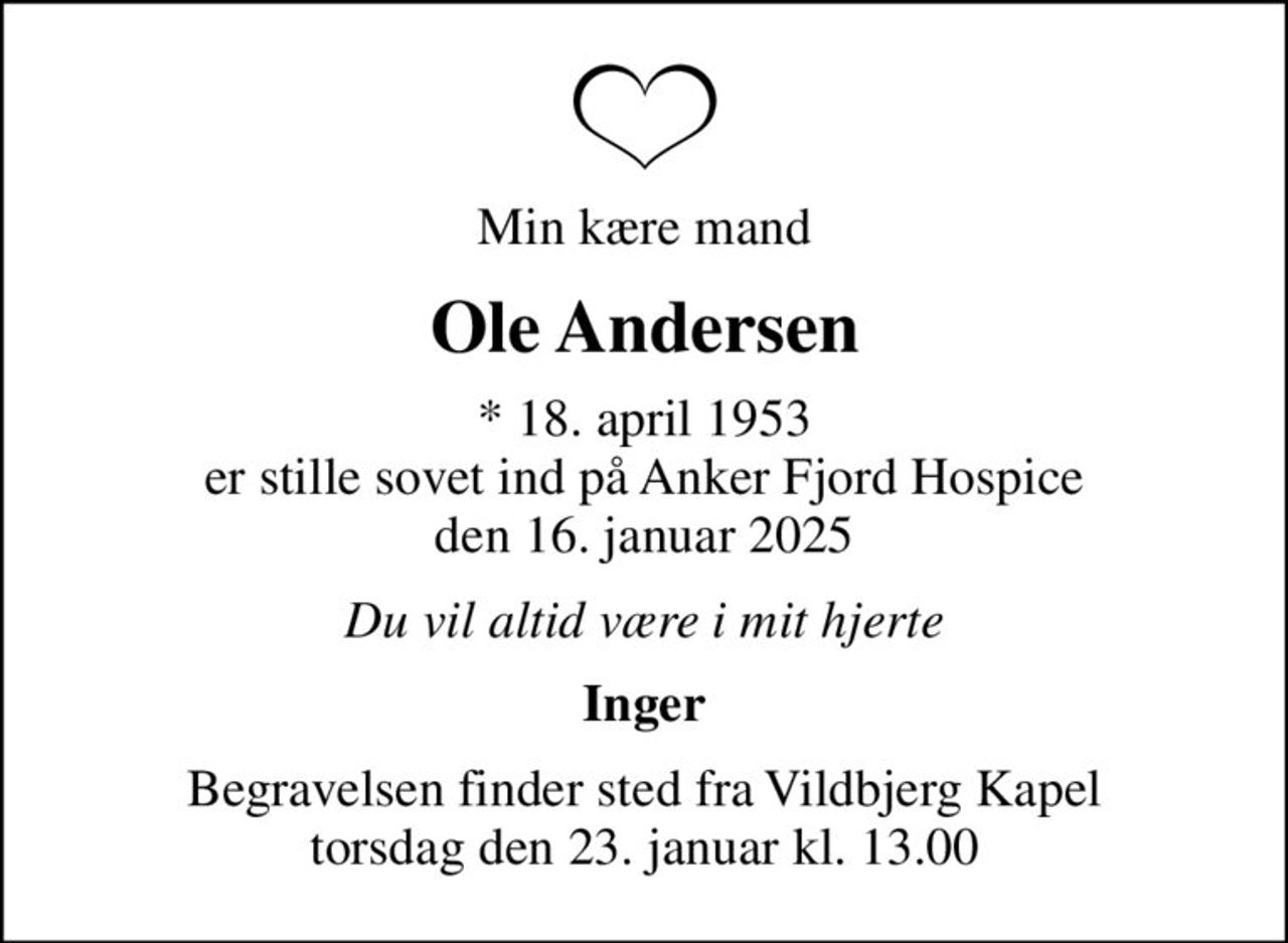 Min kære mand
Ole Andersen
* 18. april 1953 er stille sovet ind på Anker Fjord Hospice den 16. januar 2025
Du vil altid være i mit hjerte
Inger
Begravelsen finder sted fra Vildbjerg Kapel  torsdag den 23. januar kl. 13.00