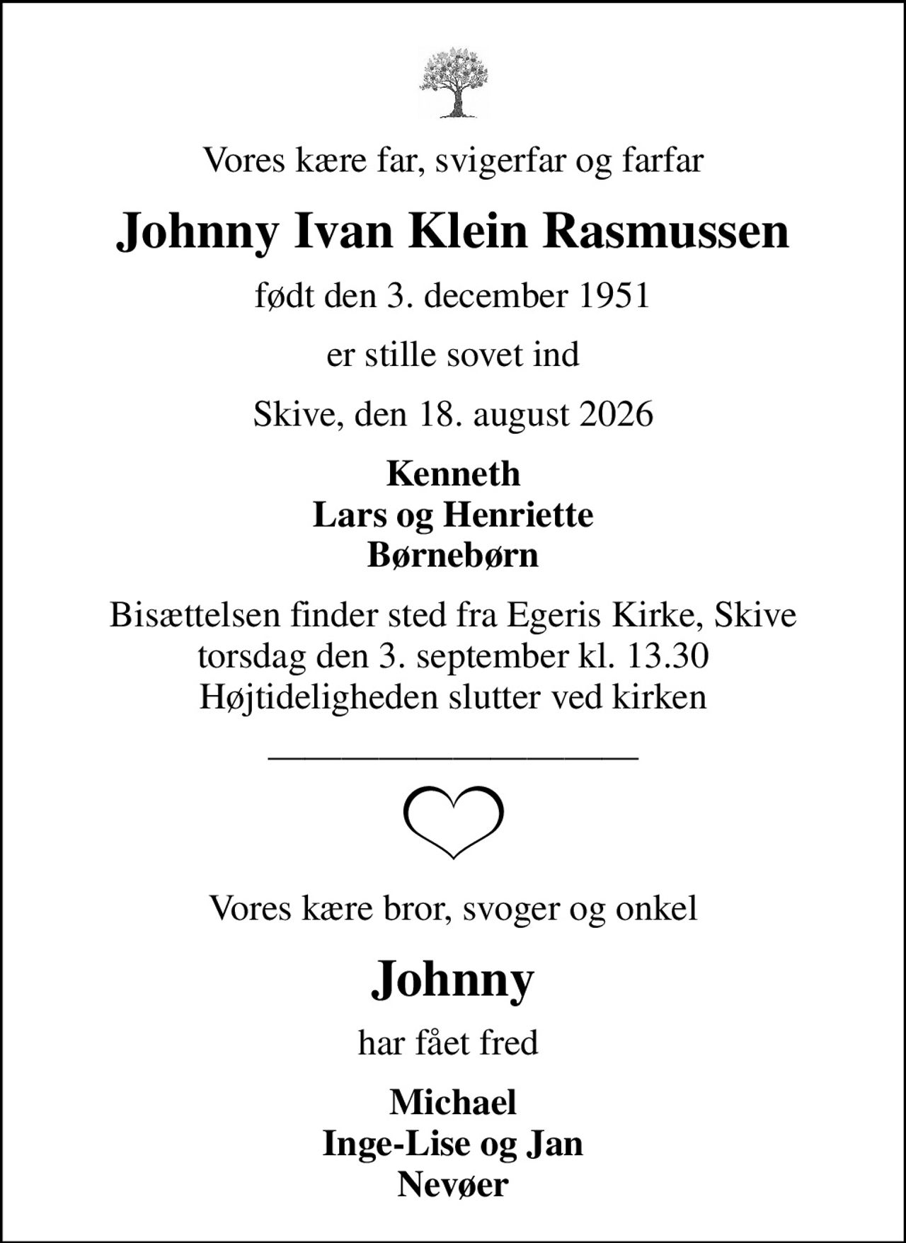 Vores kære far, svigerfar og farfar
Johnny Ivan Klein Rasmussen
født den 3. december 1951
er stille sovet ind
Skive, den 18. august 2026
Kenneth Lars og Henriette Børnebørn
Bisættelsen finder sted fra Egeris Kirke, Skive  torsdag den 3. september kl. 13.30  Højtideligheden slutter ved kirken
Vores kære bror, svoger og onkel
Johnny
har fået fred 
Michael Inge-Lise og Jan Nevøer