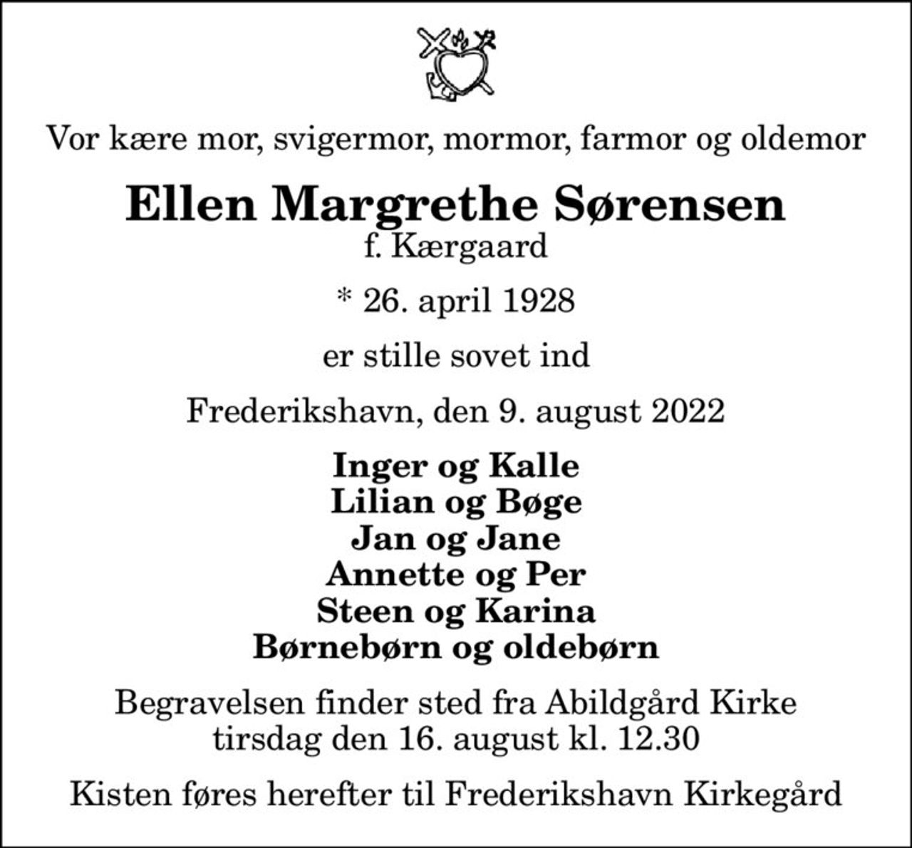 Vor kære mor, svigermor, mormor, farmor og oldemor
Ellen Margrethe Sørensen
f. Kærgaard
* 26. april 1928
er stille sovet ind
Frederikshavn, den 9. august 2022
Inger og Kalle Lilian og Bøge Jan og Jane Annette og Per Steen og Karina Børnebørn og oldebørn
Begravelsen finder sted fra Abildgård Kirke  tirsdag den 16. august kl. 12.30  Kisten føres herefter til Frederikshavn Kirkegård