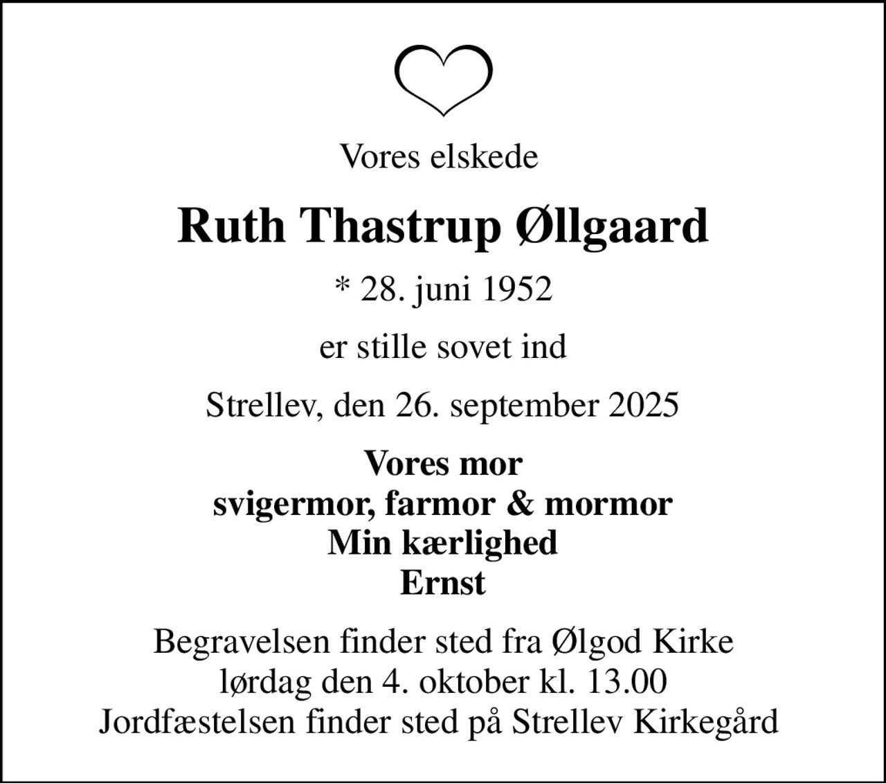 Vores elskede 
Ruth Thastrup Øllgaard
* 28. juni 1952
er stille sovet ind
Strellev, den 26. september 2025
Vores mor svigermor, farmor & mormor Min kærlighed Ernst
Begravelsen finder sted fra Ølgod Kirke  lørdag den 4. oktober kl. 13.00  Jordfæstelsen finder sted på Strellev Kirkegård