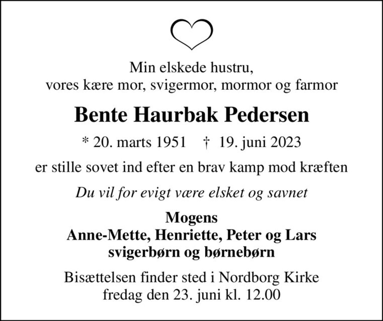 Min elskede hustru, vores kære mor, svigermor, mormor og farmor
Bente Haurbak Pedersen
* 20. marts 1951    ✝ 19. juni 2023
er stille sovet ind efter en brav kamp mod kræften
Du vil for evigt være elsket og savnet
Mogens Anne-Mette, Henriette, Peter og Lars svigerbørn og børnebørn
Bisættelsen finder sted i Nordborg Kirke  fredag den 23. juni kl. 12.00