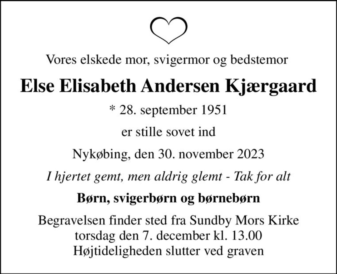 Vores elskede mor, svigermor og bedstemor 
Else Elisabeth Andersen Kjærgaard
* 28. september 1951
er stille sovet ind
Nykøbing, den 30. november 2023
I hjertet gemt, men aldrig glemt - Tak for alt
Børn, svigerbørn og børnebørn
Begravelsen finder sted fra Sundby Mors Kirke  torsdag den 7. december kl. 13.00  Højtideligheden slutter ved graven