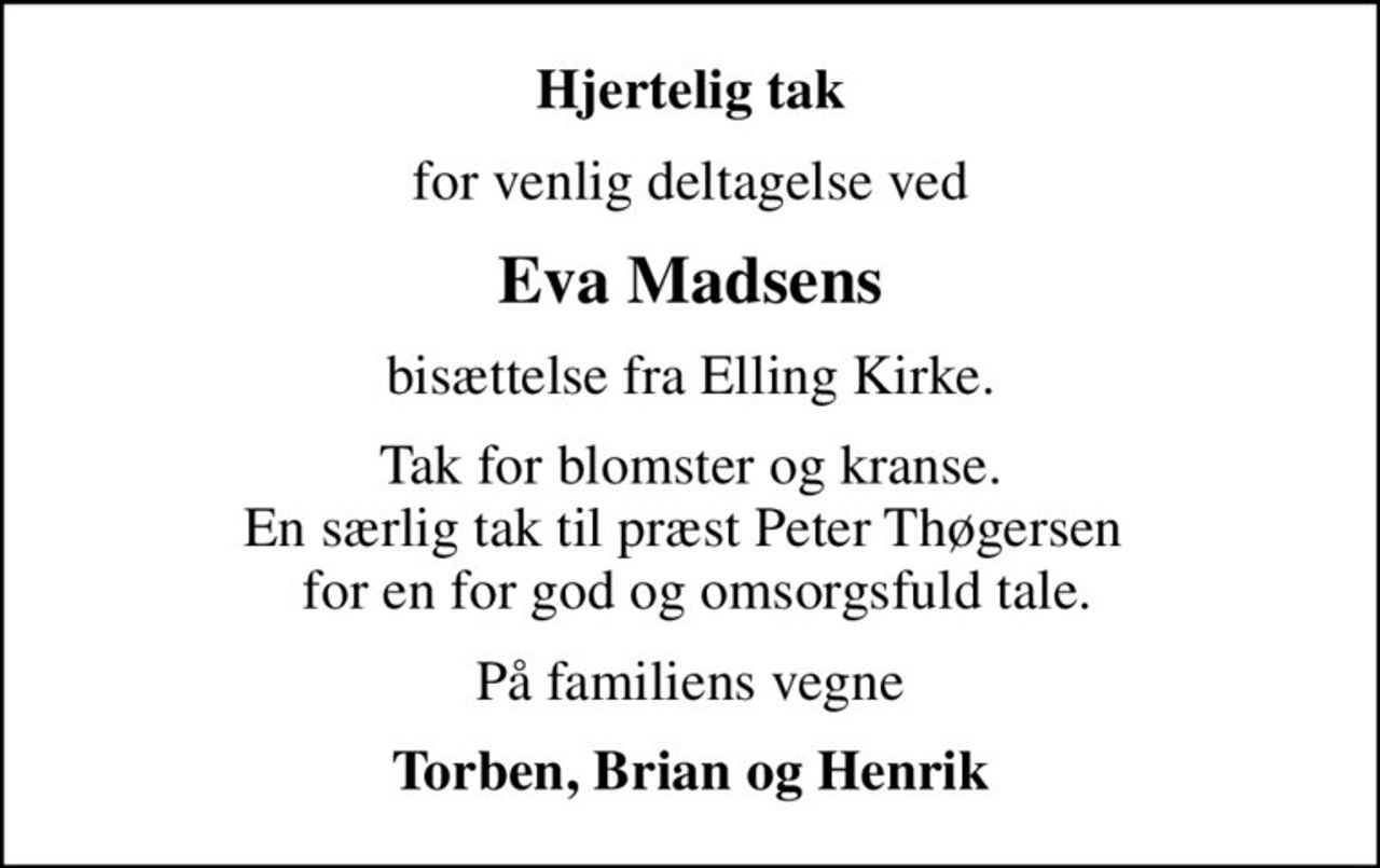 Hjertelig tak
for venlig deltagelse ved
Eva Madsens
bisættelse fra Elling Kirke.
Tak for blomster og kranse. En særlig tak til præst Peter Thøgersen   for en for god og omsorgsfuld tale.
På familiens vegne
Torben, Brian og Henrik