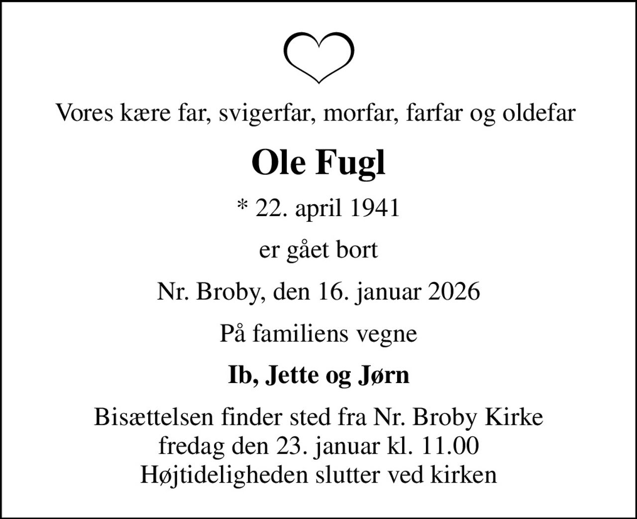 Vores kære far, svigerfar, morfar, farfar og oldefar 
Ole Fugl
* 22. april 1941
er gået bort
Nr. Broby, den 16. januar 2026
På familiens vegne
Ib, Jette og Jørn
Bisættelsen finder sted fra Nr. Broby Kirke  fredag den 23. januar kl. 11.00  Højtideligheden slutter ved kirken