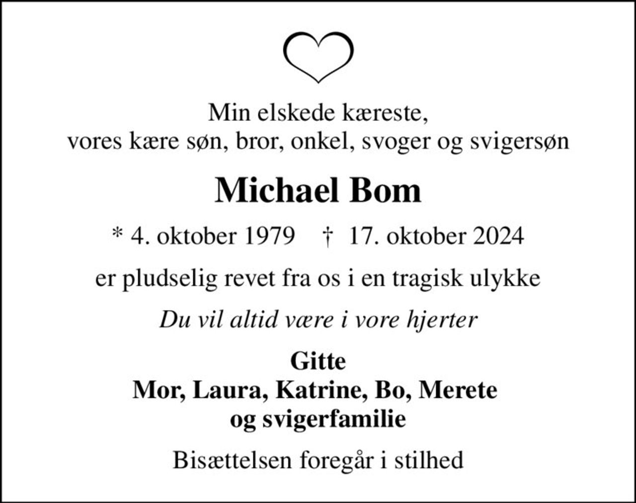 Min elskede kæreste, vores kære søn, bror, onkel, svoger og svigersøn
Michael Bom
* 4. oktober 1979    ✝ 17. oktober 2024
er pludselig revet fra os i en tragisk ulykke
Du vil altid være i vore hjerter
Gitte Mor, Laura, Katrine, Bo, Merete  og svigerfamilie
Bisættelsen foregår i stilhed