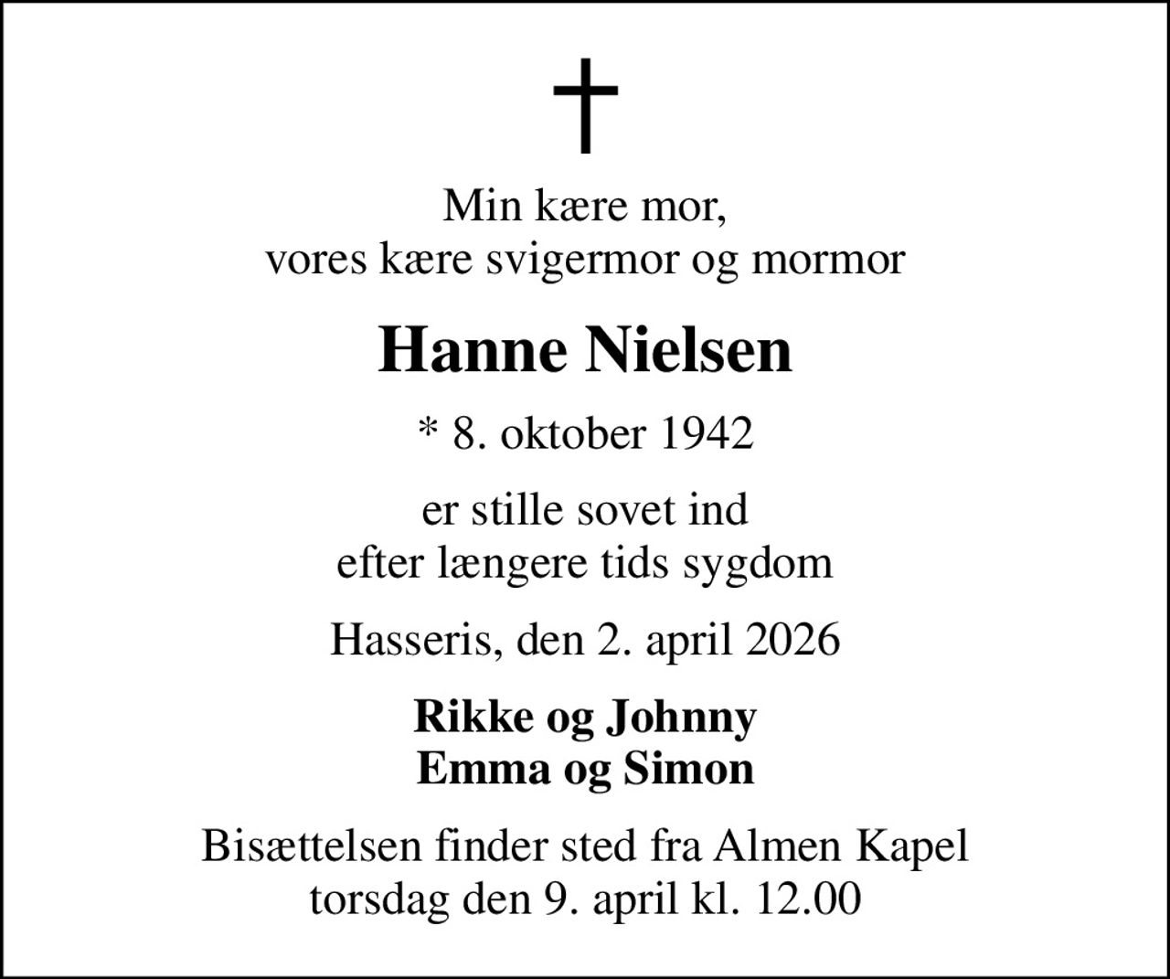 Min kære mor, vores kære svigermor og mormor
Hanne Nielsen
* 8. oktober 1942
er stille sovet ind efter længere tids sygdom
Hasseris, den 2. april 2026
Rikke og Johnny Emma og Simon
Bisættelsen finder sted fra Almen Kapel  torsdag den 9. april kl. 12.00