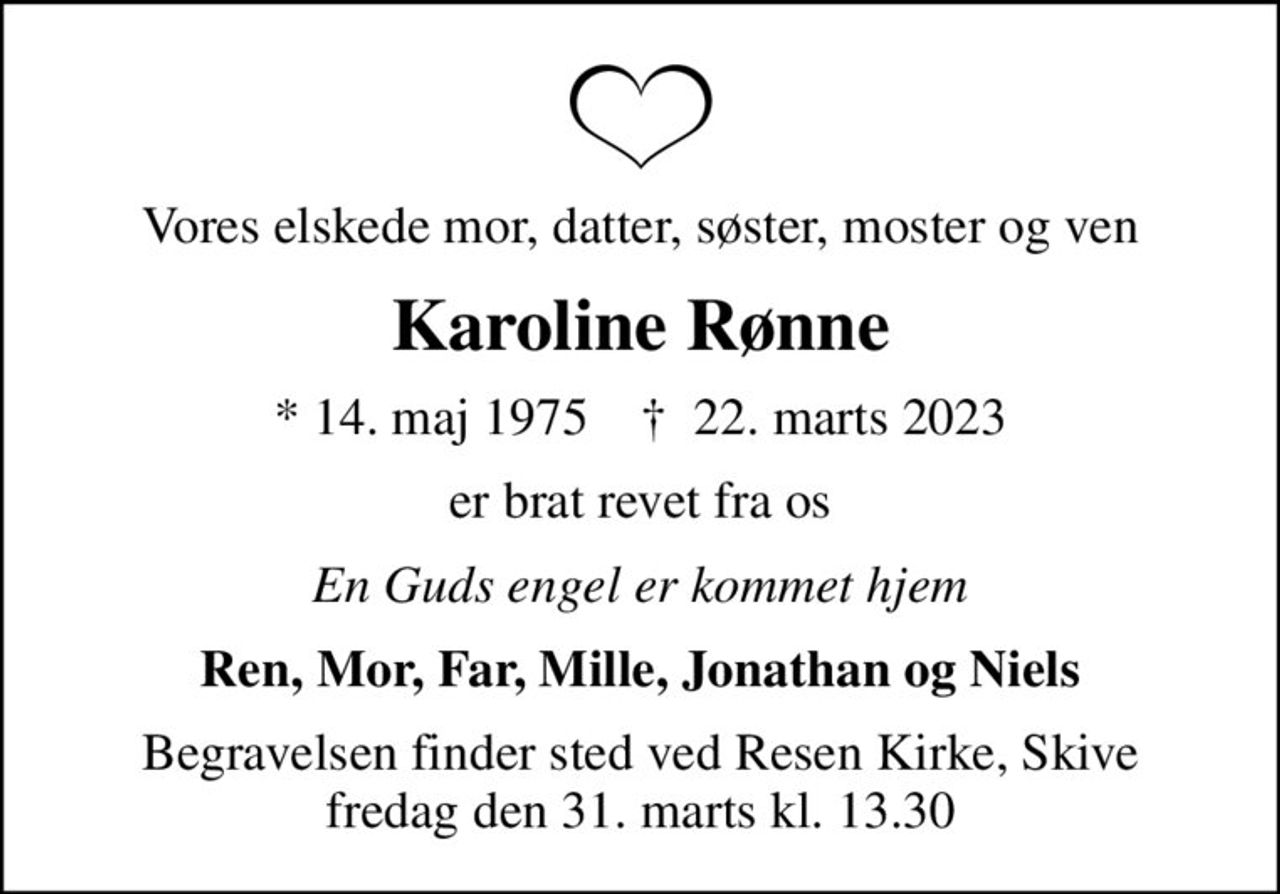 Vores elskede mor, datter, søster, moster og ven
Karoline Rønne
* 14. maj 1975    ✝ 22. marts 2023
er brat revet fra os
En Guds engel er kommet hjem
Ren, Mor, Far, Mille, Jonathan og Niels
Begravelsen finder sted ved Resen Kirke, Skive  fredag den 31. marts kl. 13.30