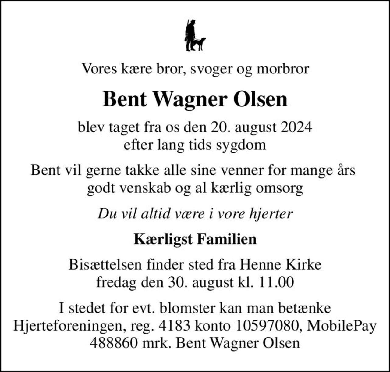 Vores kære bror, svoger og morbror
Bent Wagner Olsen
blev taget fra os den 20. august 2024 efter lang tids sygdom
Bent vil gerne takke alle sine venner for mange års  godt venskab og al kærlig omsorg
Du vil altid være i vore hjerter
Kærligst Familien
Bisættelsen finder sted fra Henne Kirke  fredag den 30. august kl. 11.00 
I stedet for evt. blomster kan man betænke Hjerteforeningen, reg. 4183 konto 10597080, MobilePay 488860 mrk. Bent Wagner Olsen