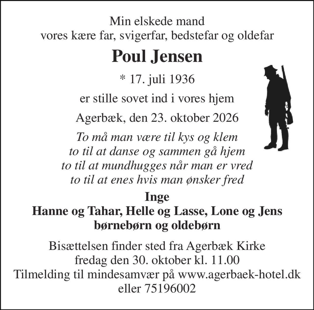 Min elskede mand vores kære far, svigerfar, bedstefar og oldefar 
Poul Jensen 
*​ 17. juli 1936 
er stille sovet ind i vores hjem 
Agerbæk, den 23. oktober 2026 
To må man være til kys og klem to til at danse og sammen gå hjem to til at mundhugges når man er vred to til at enes hvis man ønsker fred 
Inge Hanne og Tahar, Helle og Lasse, Lone og Jens børnebørn og oldebørn 
Bisættelsen​ finder sted fra Agerbæk Kirke​ fredag den 30. oktober​ kl. 11.00 Tilmelding til mindesamvær på agerbaek-hotel.dk eller 75196002