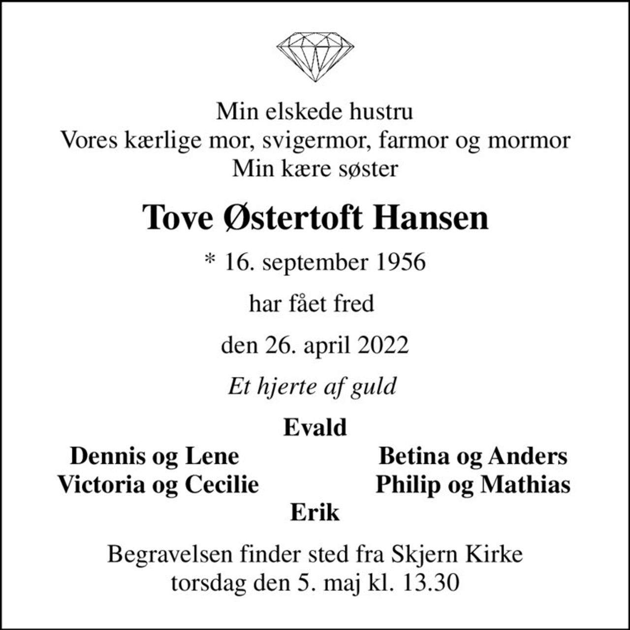 Min elskede hustru Vores kærlige mor, svigermor, farmor og mormor Min kære søster
Tove Østertoft Hansen
* 16. september 1956
har fået fred 
den 26. april 2022
Et hjerte af guld 
Evald
Dennis og Lene 
Betina og Anders
Victoria og Cecilie
Philip og Mathias
Begravelsen finder sted fra Skjern Kirke  torsdag den 5. maj kl. 13.30