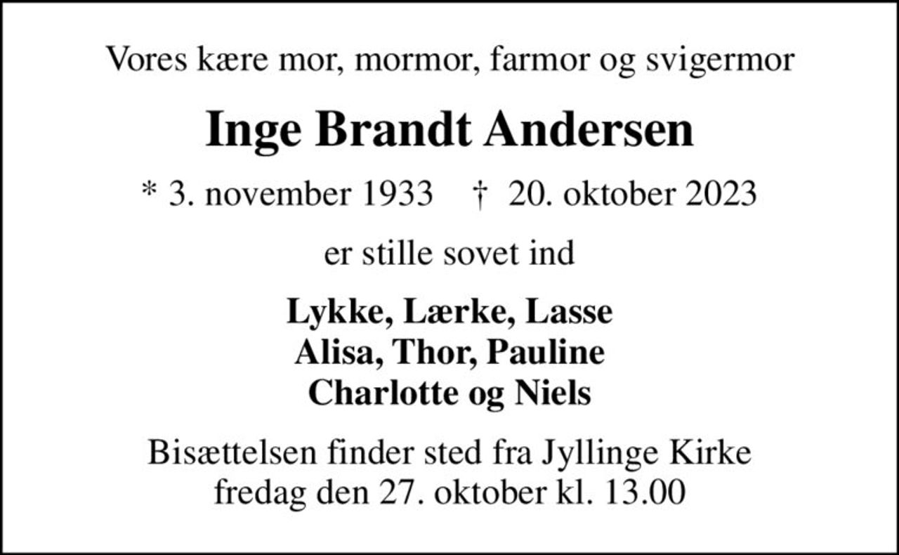 Vores kære mor, mormor, farmor og svigermor
Inge Brandt Andersen
* 3. november 1933    ✝ 20. oktober 2023
er stille sovet ind
Lykke, Lærke, Lasse Alisa, Thor, Pauline Charlotte og Niels
Bisættelsen finder sted fra Jyllinge Kirke  fredag den 27. oktober kl. 13.00