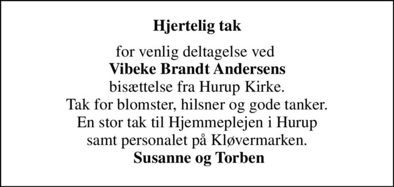 Hjertelig tak
for venlig deltagelse ved  <b>Vibeke Brandt Andersens</b> bisættelse fra Hurup Kirke. Tak for blomster, hilsner og gode tanker. En stor tak til Hjemmeplejen i Hurup samt personalet på Kløvermarken. <b> Susanne og Torben</b>