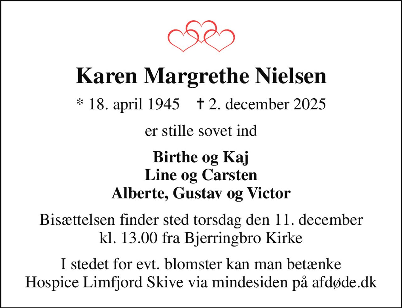 Karen Margrethe Nielsen
* 18. april 1945    ✝ 2. december 2025
er stille sovet ind
Birthe og Kaj Line og Carsten Alberte, Gustav og Victor
Bisættelsen finder sted torsdag den 11. december kl. 13.00 fra Bjerringbro Kirke
I stedet for evt. blomster kan man betænke
					Hospice Limfjord Skive via mindesiden på afdøde.dk