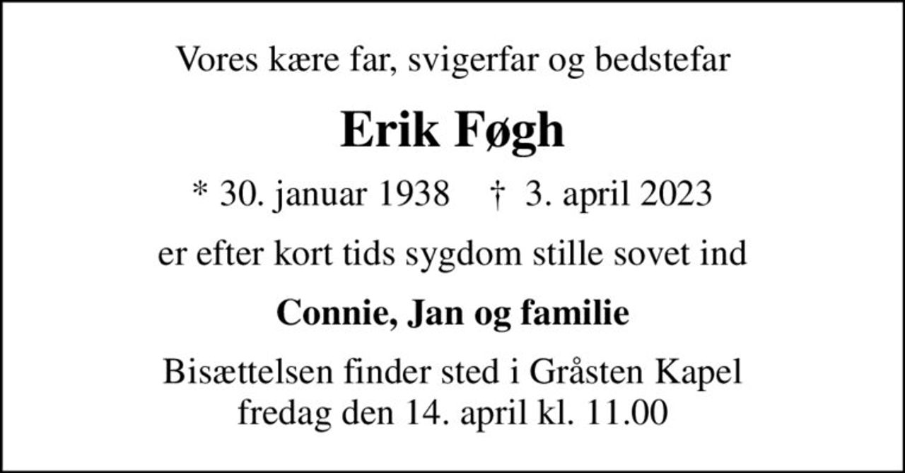 Vores kære far, svigerfar og bedstefar
Erik Føgh
* 30. januar 1938    ✝ 3. april 2023
er efter kort tids sygdom stille sovet ind
Connie, Jan og familie
Bisættelsen finder sted i Gråsten Kapel  fredag den 14. april kl. 11.00