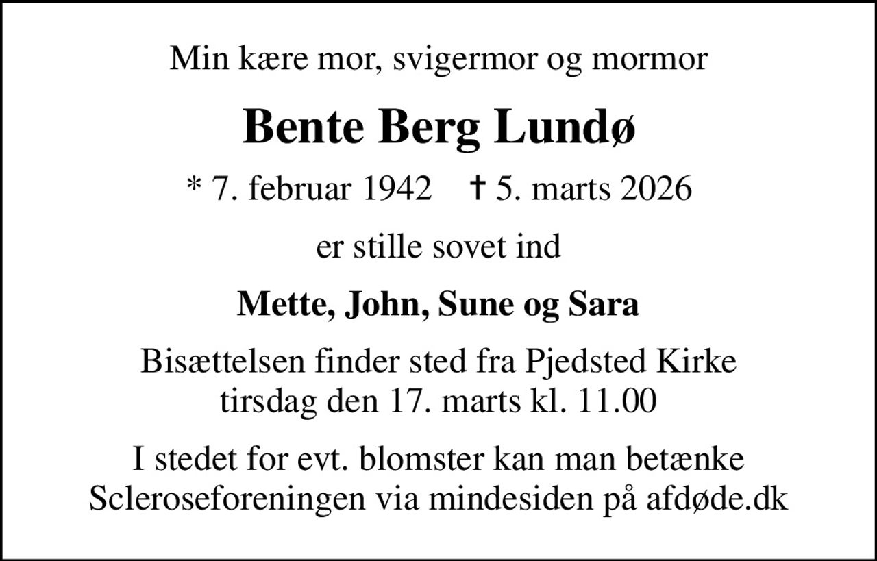 Min kære mor, svigermor og mormor
Bente Berg Lundø
* 7. februar 1942    ✝ 5. marts 2026
er stille sovet ind
Mette, John, Sune og Sara
Bisættelsen finder sted fra Pjedsted Kirke  tirsdag den 17. marts kl. 11.00 
I stedet for evt. blomster kan man betænke
					Scleroseforeningen via mindesiden på afdøde.dk